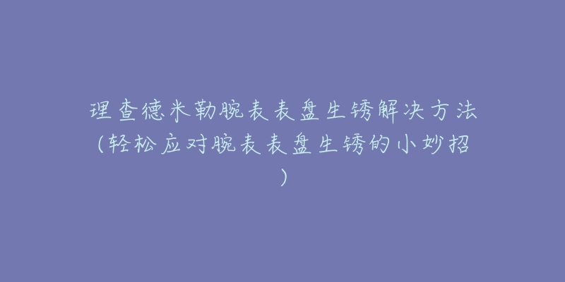 理查德米勒腕表表盘生锈解决方法(轻松应对腕表表盘生锈的小妙招)