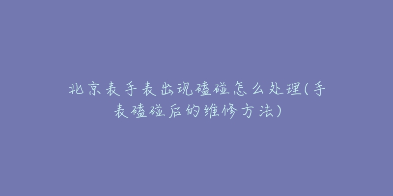 北京表手表出现磕碰怎么处理(手表磕碰后的维修方法)-名表号 北京表手表出现磕碰怎么处理(手表磕碰后的维修方法)