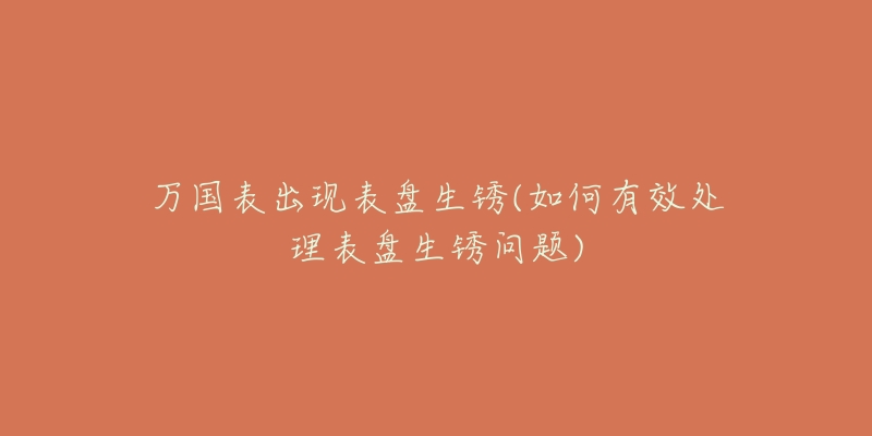 万国表出现表盘生锈(如何有效处理表盘生锈问题)-名表号 万国表出现表盘生锈(如何有效处理表盘生锈问题)