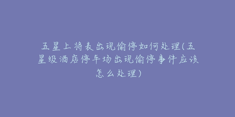 五星上将表出现偷停如何处理(五星级酒店停车场出现偷停事件应该怎么处理)-名表号 五星上将表出现偷停如何处理(五星级酒店停车场出现偷停事件应该怎么处理)