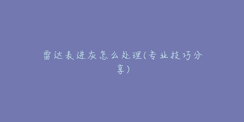 雷达表进灰怎么处理(专业技巧分享)-名表号 雷达表进灰怎么处理(专业技巧分享)