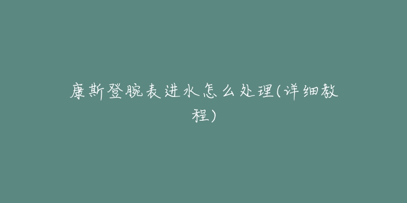 康斯登腕表进水怎么处理(详细教程)-名表号 康斯登腕表进水怎么处理(详细教程)