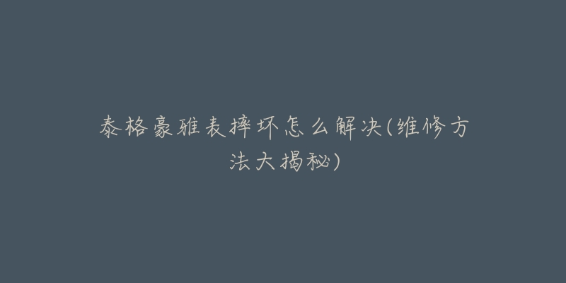 泰格豪雅表摔坏怎么解决(维修方法大揭秘)-名表号 泰格豪雅表摔坏怎么解决(维修方法大揭秘)