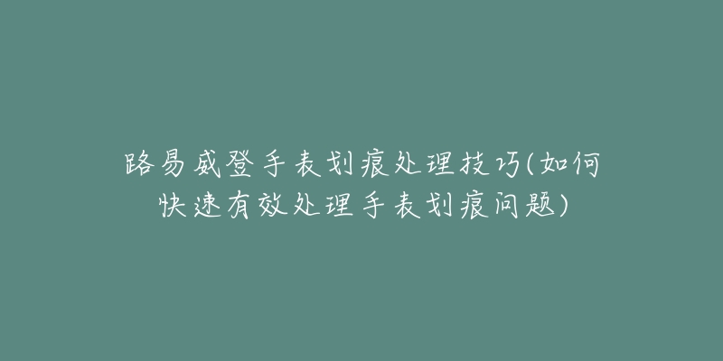 路易威登手表划痕处理技巧(如何快速有效处理手表划痕问题)-名表号 路易威登手表划痕处理技巧(如何快速有效处理手表划痕问题)