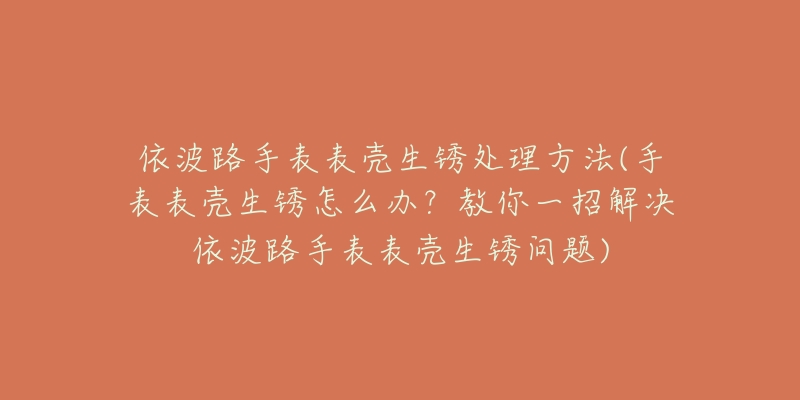 依波路手表表壳生锈处理方法(手表表壳生锈怎么办?教你一招解决依波路手表表壳生锈问题)-名表号 依波路手表表壳生锈处理方法(手表表壳生锈怎么办?教你一招解决依波路手表表壳生锈问题)