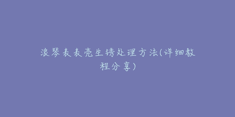 浪琴表表壳生锈处理方法(详细教程分享)