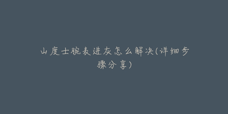 山度士腕表进灰怎么解决(详细步骤分享)-名表号 山度士腕表进灰怎么解决(详细步骤分享)