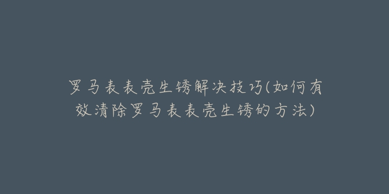 罗马表表壳生锈解决技巧(如何有效清除罗马表表壳生锈的方法)-名表号 罗马表表壳生锈解决技巧(如何有效清除罗马表表壳生锈的方法)