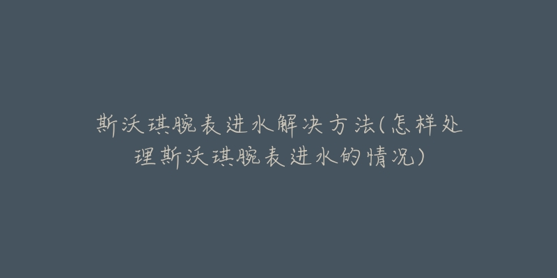 斯沃琪腕表进水解决方法(怎样处理斯沃琪腕表进水的情况)-名表号 斯沃琪腕表进水解决方法(怎样处理斯沃琪腕表进水的情况)