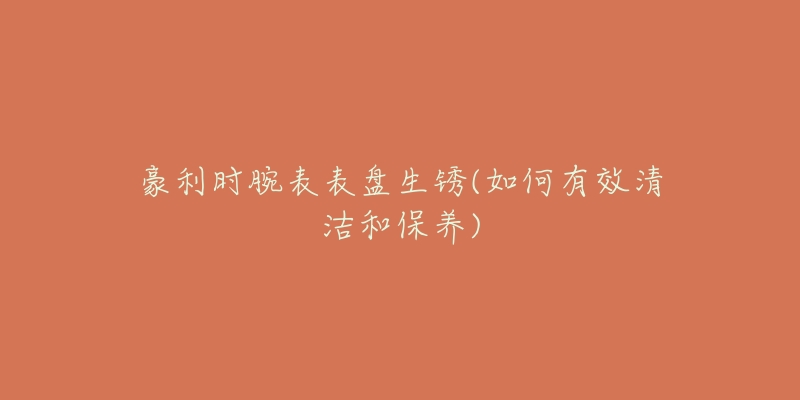 豪利时腕表表盘生锈(如何有效清洁和保养)