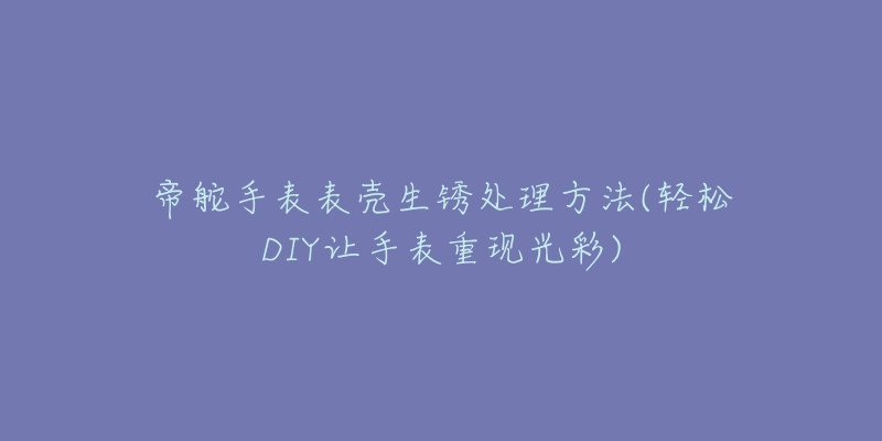 帝舵手表表壳生锈处理方法(轻松DIY让手表重现光彩)-名表号 帝舵手表表壳生锈处理方法(轻松DIY让手表重现光彩)