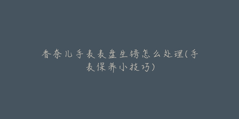 香奈儿手表表盘生锈怎么处理(手表保养小技巧)-名表号 香奈儿手表表盘生锈怎么处理(手表保养小技巧)