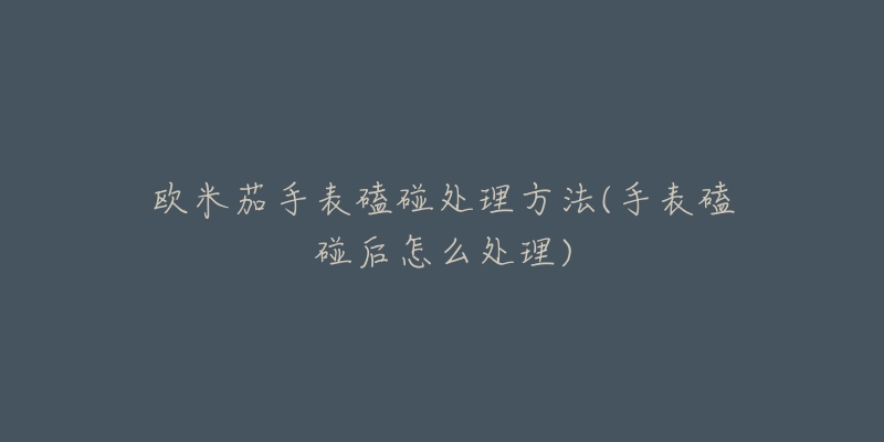 欧米茄手表磕碰处理方法(手表磕碰后怎么处理)-名表号 欧米茄手表磕碰处理方法(手表磕碰后怎么处理)