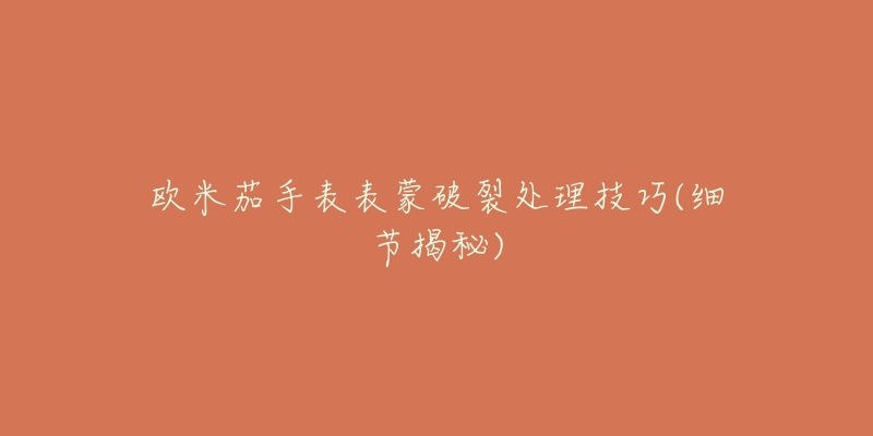 欧米茄手表表蒙破裂处理技巧(细节揭秘)-名表号 欧米茄手表表蒙破裂处理技巧(细节揭秘)