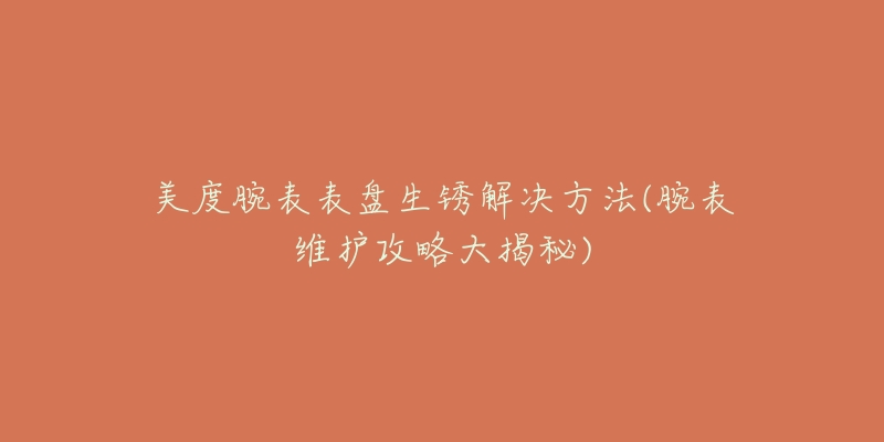 美度腕表表盘生锈解决方法(腕表维护攻略大揭秘)-名表号 美度腕表表盘生锈解决方法(腕表维护攻略大揭秘)