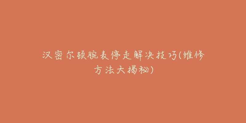 汉密尔顿腕表停走解决技巧(维修方法大揭秘)-名表号 汉密尔顿腕表停走解决技巧(维修方法大揭秘)