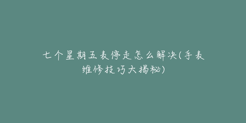 七个星期五表停走怎么解决(手表维修技巧大揭秘)-名表号 七个星期五表停走怎么解决(手表维修技巧大揭秘)