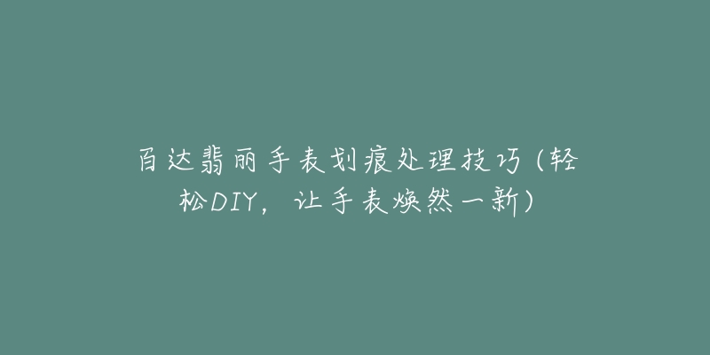百达翡丽手表划痕处理技巧 (轻松DIY,让手表焕然一新)-名表号 百达翡丽手表划痕处理技巧 (轻松DIY,让手表焕然一新)