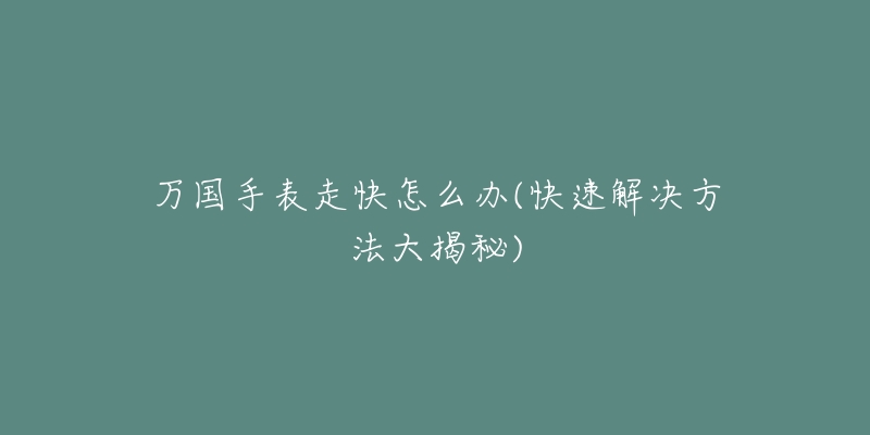 万国手表走快怎么办(快速解决方法大揭秘)-名表号 万国手表走快怎么办(快速解决方法大揭秘)
