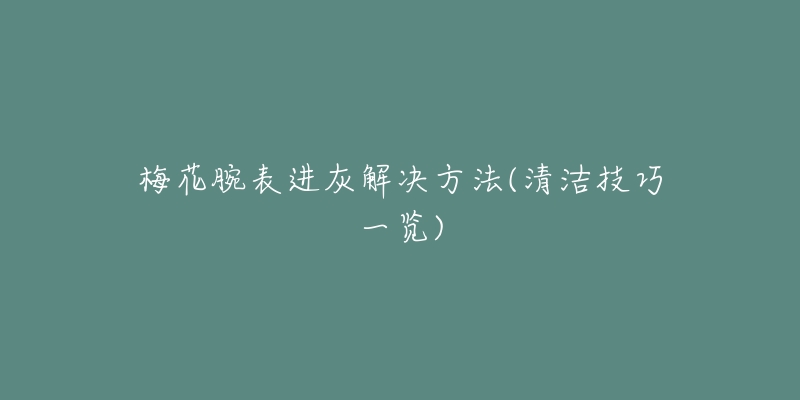 梅花腕表进灰解决方法(清洁技巧一览)-名表号 梅花腕表进灰解决方法(清洁技巧一览)