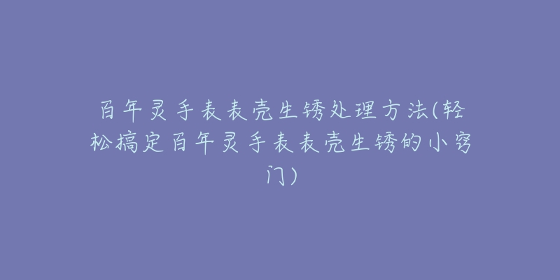 百年灵手表表壳生锈处理方法(轻松搞定百年灵手表表壳生锈的小窍门)-名表号 百年灵手表表壳生锈处理方法(轻松搞定百年灵手表表壳生锈的小窍门)