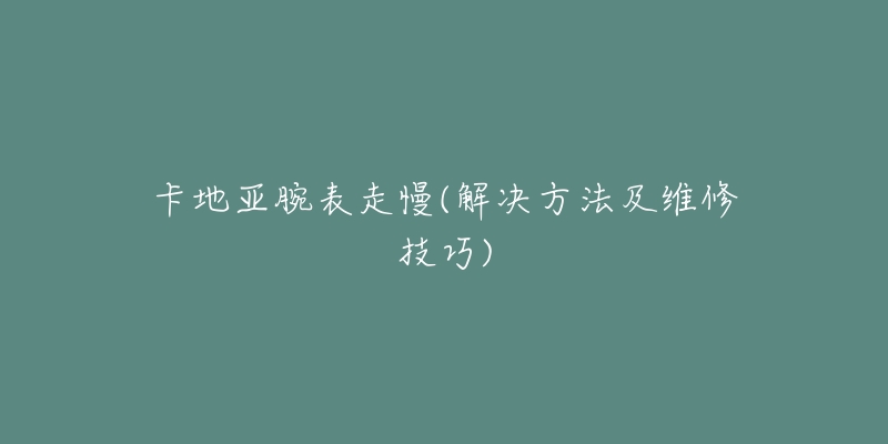 卡地亚腕表走慢(解决方法及维修技巧)-名表号 卡地亚腕表走慢(解决方法及维修技巧)