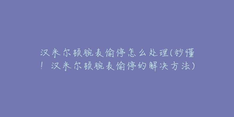 汉米尔顿腕表偷停怎么处理(秒懂!汉米尔顿腕表偷停的解决方法)-名表号 汉米尔顿腕表偷停怎么处理(秒懂!汉米尔顿腕表偷停的解决方法)