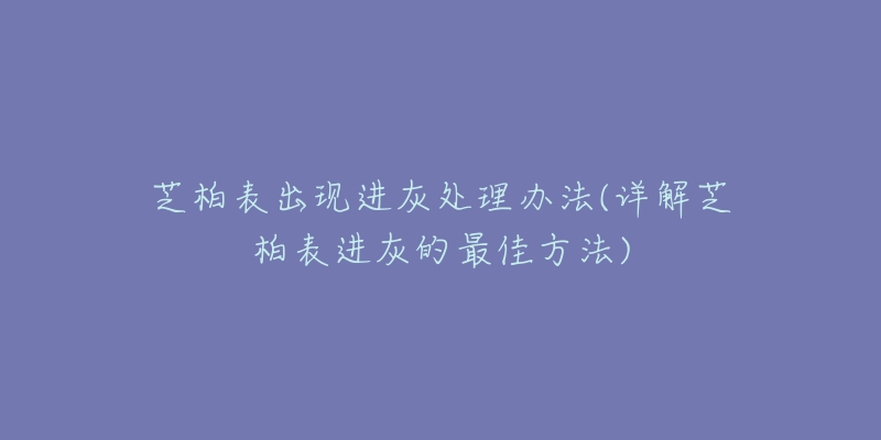 芝柏表出现进灰处理办法(详解芝柏表进灰的最佳方法)-名表号 芝柏表出现进灰处理办法(详解芝柏表进灰的最佳方法)