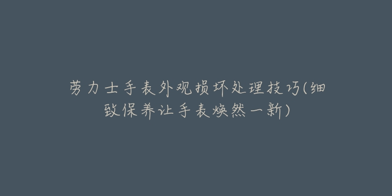 劳力士手表外观损坏处理技巧(细致保养让手表焕然一新)-名表号 劳力士手表外观损坏处理技巧(细致保养让手表焕然一新)