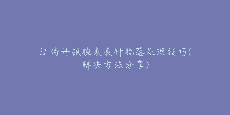 江诗丹顿腕表表针脱落处理技巧(解决方法分享)-名表号 江诗丹顿腕表表针脱落处理技巧(解决方法分享)