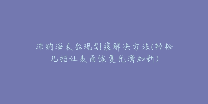 沛纳海表出现划痕解决方法(轻松几招让表面恢复光滑如新)-名表号 沛纳海表出现划痕解决方法(轻松几招让表面恢复光滑如新)