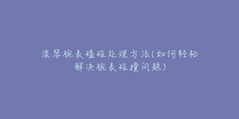 浪琴腕表磕碰处理方法(如何轻松解决腕表碰撞问题)-名表号 浪琴腕表磕碰处理方法(如何轻松解决腕表碰撞问题)