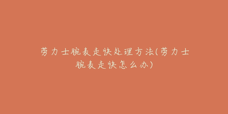 劳力士腕表走快处理方法(劳力士腕表走快怎么办)-名表号 劳力士腕表走快处理方法(劳力士腕表走快怎么办)