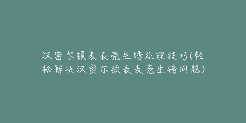汉密尔顿表表壳生锈处理技巧(轻松解决汉密尔顿表表壳生锈问题)-名表号 汉密尔顿表表壳生锈处理技巧(轻松解决汉密尔顿表表壳生锈问题)