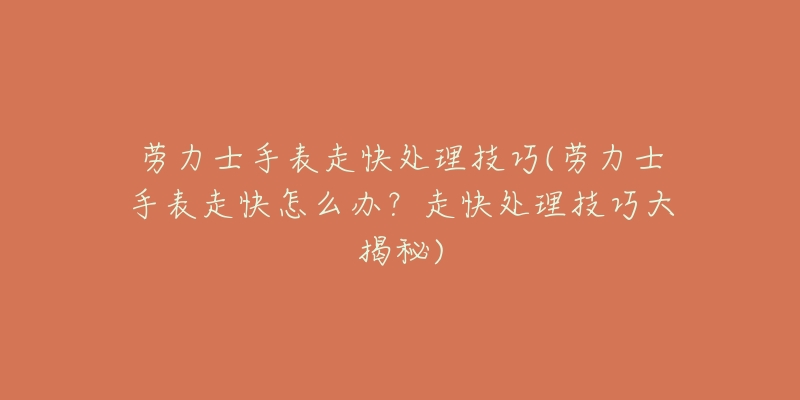 劳力士手表走快处理技巧(劳力士手表走快怎么办?走快处理技巧大揭秘)-名表号 劳力士手表走快处理技巧(劳力士手表走快怎么办?走快处理技巧大揭秘)