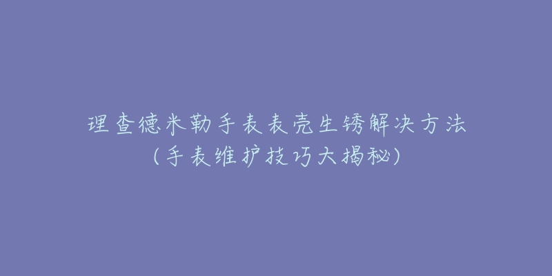 理查德米勒手表表壳生锈解决方法(手表维护技巧大揭秘)
