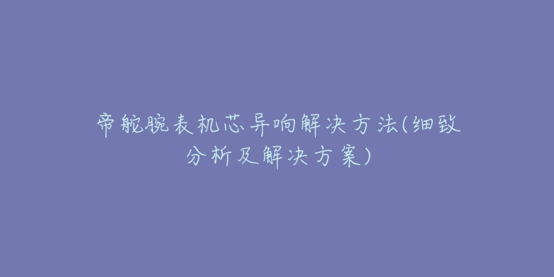 帝舵腕表机芯异响解决方法(细致分析及解决方案)-名表号 帝舵腕表机芯异响解决方法(细致分析及解决方案)