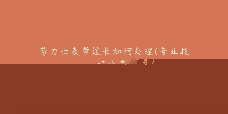 劳力士表带过长如何处理(专业技巧分享)-名表号 劳力士表带过长如何处理(专业技巧分享)