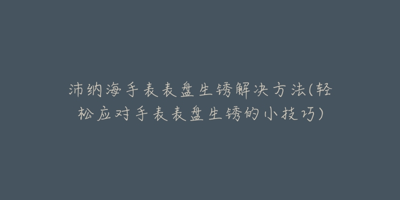 沛纳海手表表盘生锈解决方法(轻松应对手表表盘生锈的小技巧)-名表号 沛纳海手表表盘生锈解决方法(轻松应对手表表盘生锈的小技巧)