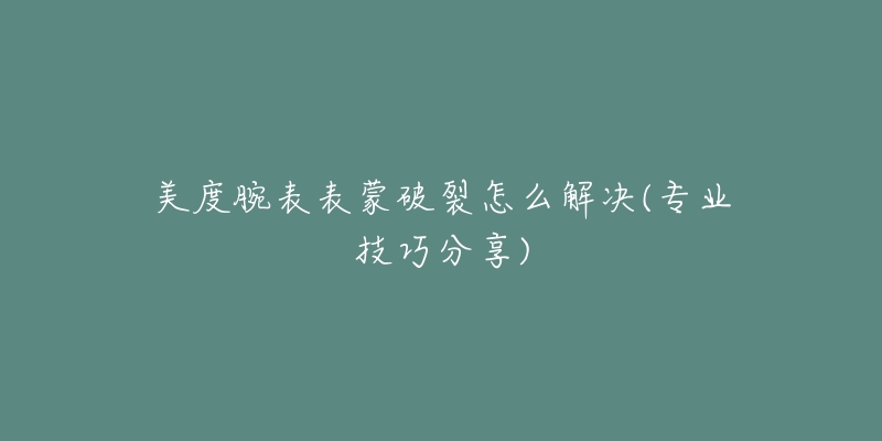 美度腕表表蒙破裂怎么解决(专业技巧分享)-名表号 美度腕表表蒙破裂怎么解决(专业技巧分享)