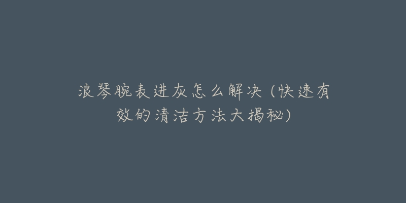 浪琴腕表进灰怎么解决 (快速有效的清洁方法大揭秘)-名表号 浪琴腕表进灰怎么解决 (快速有效的清洁方法大揭秘)