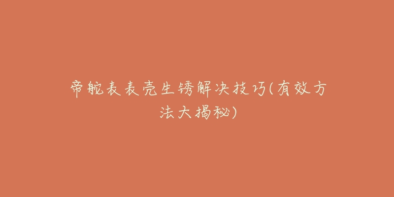 帝舵表表壳生锈解决技巧(有效方法大揭秘)-名表号 帝舵表表壳生锈解决技巧(有效方法大揭秘)