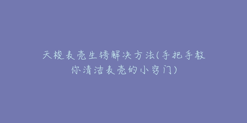 天梭表壳生锈解决方法(手把手教你清洁表壳的小窍门)-名表号 天梭表壳生锈解决方法(手把手教你清洁表壳的小窍门)