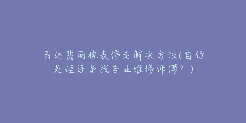 百达翡丽腕表停走解决方法(自行处理还是找专业维修师傅?)-名表号 百达翡丽腕表停走解决方法(自行处理还是找专业维修师傅?)