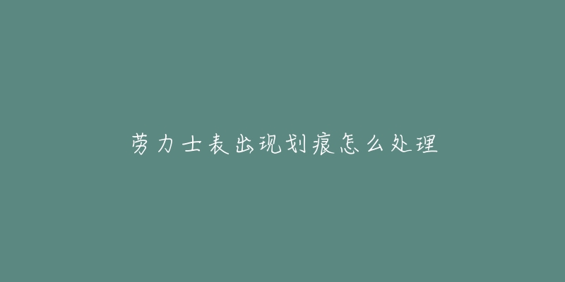 劳力士表出现划痕怎么处理-名表号 劳力士表出现划痕怎么处理