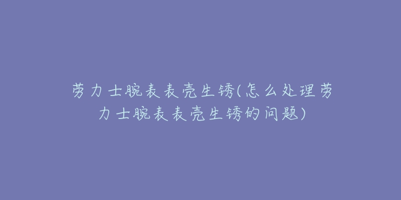 劳力士腕表表壳生锈(怎么处理劳力士腕表表壳生锈的问题)-名表号 劳力士腕表表壳生锈(怎么处理劳力士腕表表壳生锈的问题)