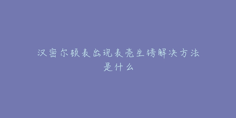 汉密尔顿表出现表壳生锈解决方法是什么-名表号 汉密尔顿表出现表壳生锈解决方法是什么