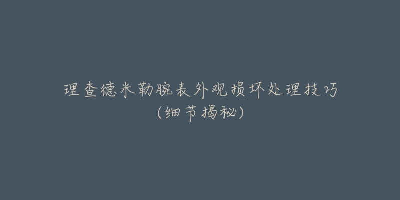 理查德米勒腕表外观损坏处理技巧(细节揭秘)-名表号 理查德米勒腕表外观损坏处理技巧(细节揭秘)