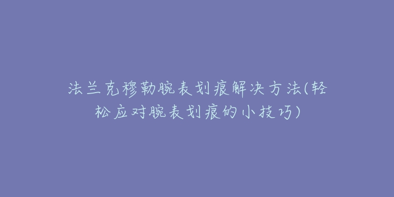 法兰克穆勒腕表划痕解决方法(轻松应对腕表划痕的小技巧)-名表号 法兰克穆勒腕表划痕解决方法(轻松应对腕表划痕的小技巧)
