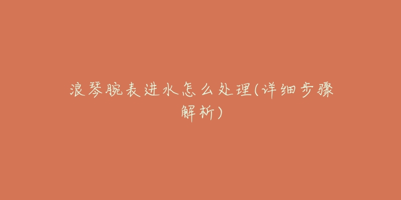 浪琴腕表进水怎么处理(详细步骤解析)-名表号 浪琴腕表进水怎么处理(详细步骤解析)